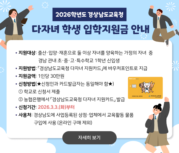 2026학년도 경상남도교육청 다자녀 학생 입학지원금 안내. 지원대상: 출산,입양,재혼으로 둘 이상 자녀를 양육하는 가정의 자녀 중 경남 관내 초,중,고,특수학교 1학년 신입생. 지원방법: 경상남도교육청 다자녀 지원카드에 바우처포인트로 지급. 지원금액: 1인당 30만원. 신청방법(신청인과 카드발급자는 동일해야 함): 1. 학교로 신청서 제출 2. 농협은행에서 경상남도교육청 다자녀 지원카드 발급 신청기간: 2026.3.3.(화)부터 사용처: 경상남도에 사업등록된 상점, 업체에서 교육활동 물품 구입에 사용(온라인 구매 제외)